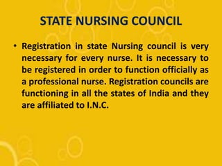 STATE NURSING COUNCIL
• Registration in state Nursing council is very
necessary for every nurse. It is necessary to
be registered in order to function officially as
a professional nurse. Registration councils are
functioning in all the states of India and they
are affiliated to I.N.C.
 