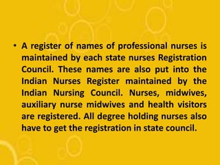 • A register of names of professional nurses is
maintained by each state nurses Registration
Council. These names are also put into the
Indian Nurses Register maintained by the
Indian Nursing Council. Nurses, midwives,
auxiliary nurse midwives and health visitors
are registered. All degree holding nurses also
have to get the registration in state council.
 