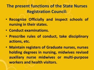 The present functions of the State Nurses
Registration Council:
• Recognize Officially and inspect schools of
nursing in their states.
• Conduct examinations.
• Prescribe rules of conduct, take disciplinary
actions, etc.
• Maintain registers of Graduate nurses, nurses
holding degrees in nursing, midwives revised
auxiliary nurse midwives or multi-purpose
workers and health visitors.
 