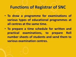 Functions of Registrar of SNC
• To draw a programme for examinations of
various types of educational programmes at
all centres at the same time.
• To prepare a time schedule for written and
practical examinations, to prepare Roll
number sheets of students and send them to
various examination centres.
 