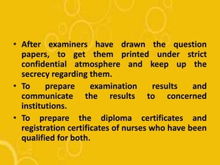 • After examiners have drawn the question
papers, to get them printed under strict
confidential atmosphere and keep up the
secrecy regarding them.
• To prepare examination results and
communicate the results to concerned
institutions.
• To prepare the diploma certificates and
registration certificates of nurses who have been
qualified for both.
 