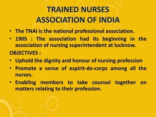 TRAINED NURSES
ASSOCIATION OF INDIA
• The TNAI is the national professional association.
• 1905 : The association had its beginning in the
association of nursing superintendent at lucknow.
OBJECTIVES :
• Uphold the dignity and honour of nursing profession
• Promote a sense of espirit-de-corps among all the
nurses.
• Enabling members to take counsel together on
matters relating to their profession.
 