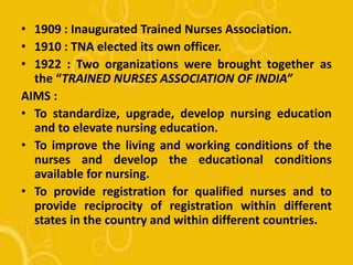 • 1909 : Inaugurated Trained Nurses Association.
• 1910 : TNA elected its own officer.
• 1922 : Two organizations were brought together as
the “TRAINED NURSES ASSOCIATION OF INDIA”
AIMS :
• To standardize, upgrade, develop nursing education
and to elevate nursing education.
• To improve the living and working conditions of the
nurses and develop the educational conditions
available for nursing.
• To provide registration for qualified nurses and to
provide reciprocity of registration within different
states in the country and within different countries.
 