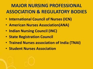 MAJOR NURSING PROFESSIONAL
ASSOCIATION & REGULATORY BODIES
• International Council of Nurses (ICN)
• American Nurses Association(ANA)
• Indian Nursing Council (INC)
• State Registration Council
• Trained Nurses association of India (TNAI)
• Student Nurses Association
 