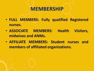 MEMBERSHIP
• FULL MEMBERS: Fully qualified Registered
nurses.
• ASSOCIATE MEMBERS: Health Visitors,
midwives and ANMs.
• AFFILIATE MEMBERS: Student nurses and
members of affiliated organizations.
 