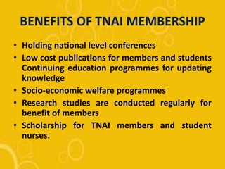 BENEFITS OF TNAI MEMBERSHIP
• Holding national level conferences
• Low cost publications for members and students
Continuing education programmes for updating
knowledge
• Socio-economic welfare programmes
• Research studies are conducted regularly for
benefit of members
• Scholarship for TNAI members and student
nurses.
 
