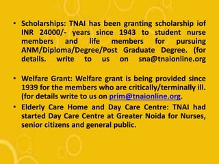 • Scholarships: TNAI has been granting scholarship iof
INR 24000/- years since 1943 to student nurse
members and life members for pursuing
ANM/Diploma/Degree/Post Graduate Degree. (for
details. write to us on sna@tnaionline.org
• Welfare Grant: Welfare grant is being provided since
1939 for the members who are critically/terminally ill.
(for details write to us on prim@tnaionline.org.
• Elderly Care Home and Day Care Centre: TNAI had
started Day Care Centre at Greater Noida for Nurses,
senior citizens and general public.
 