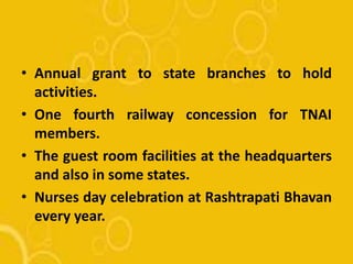 • Annual grant to state branches to hold
activities.
• One fourth railway concession for TNAI
members.
• The guest room facilities at the headquarters
and also in some states.
• Nurses day celebration at Rashtrapati Bhavan
every year.
 