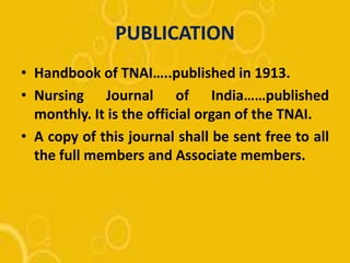 PUBLICATION
• Handbook of TNAI…..published in 1913.
• Nursing Journal of India……published
monthly. It is the official organ of the TNAI.
• A copy of this journal shall be sent free to all
the full members and Associate members.
 