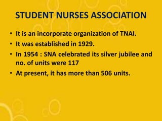 STUDENT NURSES ASSOCIATION
• It is an incorporate organization of TNAI.
• It was established in 1929.
• In 1954 : SNA celebrated its silver jubilee and
no. of units were 117
• At present, it has more than 506 units.
 