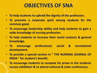 OBJECTIVES OF SNA
• To help students to uphold the dignity of the profession.
• To promote a corporate spirit among students for the
common good.
• To encourage leadership ability and help students to gain a
wide knowledge of nursing profession.
• To help students to increase their social contacts & general
knowledge.
• To encourage professional, social & recreational
development.
• To provide a special section in “ THE NURSING JOURNAL OF
INDIA.” for student’s benefit.
• To encourage students to compete for prizes in the students
nurses exhibition & to attend national & state conferences.
 