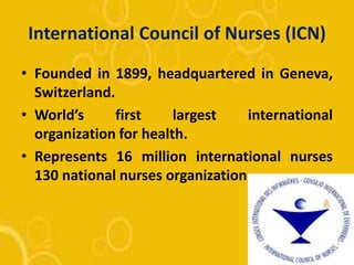 International Council of Nurses (ICN)
• Founded in 1899, headquartered in Geneva,
Switzerland.
• World’s first largest international
organization for health.
• Represents 16 million international nurses
130 national nurses organization.
 