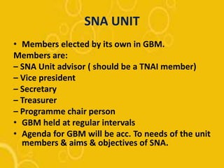 SNA UNIT
• Members elected by its own in GBM.
Members are:
– SNA Unit advisor ( should be a TNAI member)
– Vice president
– Secretary
– Treasurer
– Programme chair person
• GBM held at regular intervals
• Agenda for GBM will be acc. To needs of the unit
members & aims & objectives of SNA.
 