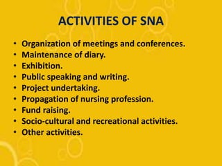 ACTIVITIES OF SNA
• Organization of meetings and conferences.
• Maintenance of diary.
• Exhibition.
• Public speaking and writing.
• Project undertaking.
• Propagation of nursing profession.
• Fund raising.
• Socio-cultural and recreational activities.
• Other activities.
 