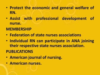 • Protect the economic and general welfare of
RN.
• Assist with professional development of
nurse.
MEMBERSHIP
• Federation of state nurses associations
• Individual RN can participate in ANA joining
their respective state nurses association.
PUBLICATIONS
• American journal of nursing.
• American nurses.
 
