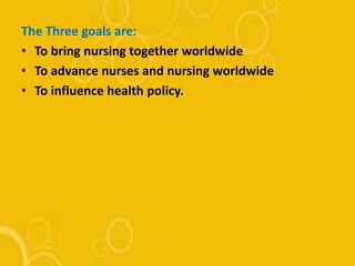 The Three goals are:
• To bring nursing together worldwide
• To advance nurses and nursing worldwide
• To influence health policy.
 