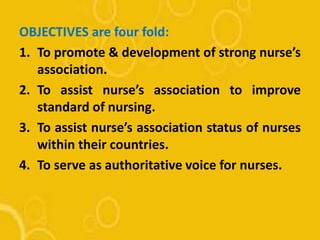 OBJECTIVES are four fold:
1. To promote & development of strong nurse’s
association.
2. To assist nurse’s association to improve
standard of nursing.
3. To assist nurse’s association status of nurses
within their countries.
4. To serve as authoritative voice for nurses.
 