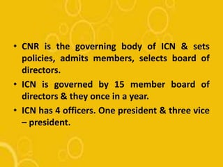 • CNR is the governing body of ICN & sets
policies, admits members, selects board of
directors.
• ICN is governed by 15 member board of
directors & they once in a year.
• ICN has 4 officers. One president & three vice
– president.
 