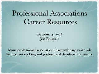 Professional Associations
Career Resources
October 4, 2018 
Jen Boudrie
Many professional associations have webpages with job
listings, networking and professional development events.
 