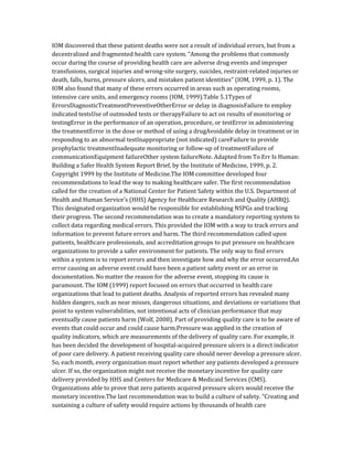 IOM discovered that these patient deaths were not a result of individual errors, but from a
decentralized and fragmented health care system. “Among the problems that commonly
occur during the course of providing health care are adverse drug events and improper
transfusions, surgical injuries and wrong-site surgery, suicides, restraint-related injuries or
death, falls, burns, pressure ulcers, and mistaken patient identities” (IOM, 1999, p. 1). The
IOM also found that many of these errors occurred in areas such as operating rooms,
intensive care units, and emergency rooms (IOM, 1999).Table 5.1Types of
ErrorsDiagnosticTreatmentPreventiveOtherError or delay in diagnosisFailure to employ
indicated testsUse of outmoded tests or therapyFailure to act on results of monitoring or
testingError in the performance of an operation, procedure, or testError in administering
the treatmentError in the dose or method of using a drugAvoidable delay in treatment or in
responding to an abnormal testInappropriate (not indicated) careFailure to provide
prophylactic treatmentInadequate monitoring or follow-up of treatmentFailure of
communicationEquipment failureOther system failureNote. Adapted from To Err Is Human:
Building a Safer Health System Report Brief, by the Institute of Medicine, 1999, p. 2.
Copyright 1999 by the Institute of Medicine.The IOM committee developed four
recommendations to lead the way to making healthcare safer. The first recommendation
called for the creation of a National Center for Patient Safety within the U.S. Department of
Health and Human Service’s (HHS) Agency for Healthcare Research and Quality (AHRQ).
This designated organization would be responsible for establishing NSPGs and tracking
their progress. The second recommendation was to create a mandatory reporting system to
collect data regarding medical errors. This provided the IOM with a way to track errors and
information to prevent future errors and harm. The third recommendation called upon
patients, healthcare professionals, and accreditation groups to put pressure on healthcare
organizations to provide a safer environment for patients. The only way to find errors
within a system is to report errors and then investigate how and why the error occurred.An
error causing an adverse event could have been a patient safety event or an error in
documentation. No matter the reason for the adverse event, stopping its cause is
paramount. The IOM (1999) report focused on errors that occurred in health care
organizations that lead to patient deaths. Analysis of reported errors has revealed many
hidden dangers, such as near misses, dangerous situations, and deviations or variations that
point to system vulnerabilities, not intentional acts of clinician performance that may
eventually cause patients harm (Wolf, 2008). Part of providing quality care is to be aware of
events that could occur and could cause harm.Pressure was applied in the creation of
quality indicators, which are measurements of the delivery of quality care. For example, it
has been decided the development of hospital-acquired pressure ulcers is a direct indicator
of poor care delivery. A patient receiving quality care should never develop a pressure ulcer.
So, each month, every organization must report whether any patients developed a pressure
ulcer. If so, the organization might not receive the monetary incentive for quality care
delivery provided by HHS and Centers for Medicare & Medicaid Services (CMS).
Organizations able to prove that zero patients acquired pressure ulcers would receive the
monetary incentive.The last recommendation was to build a culture of safety. “Creating and
sustaining a culture of safety would require actions by thousands of health care
 