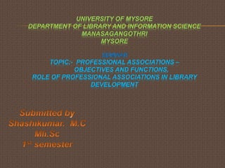 UNIVERSITY OF MYSORE
DEPARTMENT OF LIBRARY AND INFORMATION SCIENCE
MANASAGANGOTHRI
MYSORE
SEMINAR
TOPIC:- PROFESSIONAL ASSOCIATIONS –
OBJECTIVES AND FUNCTIONS,
ROLE OF PROFESSIONAL ASSOCIATIONS IN LIBRARY
DEVELOPMENT
 