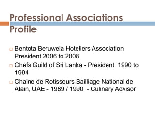 Professional Associations Profile Bentota Beruwela Hoteliers Association      President 2006 to 2008 Chefs Guild of Sri Lanka - President  1990 to 1994 Chaine de Rotisseurs Bailliage National de Alain, UAE - 1989 / 1990 - Culinary Advisor  