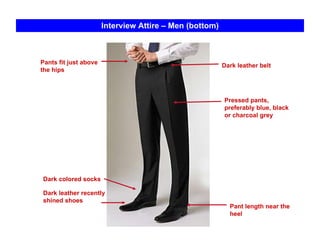 Interview Attire – Men (bottom) Dark leather belt Dark colored socks Pants fit just above the hips Pressed pants, preferably blue, black or charcoal grey Pant length near the  heel Dark leather recently shined shoes 