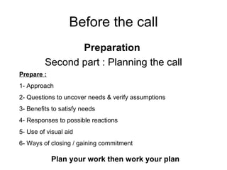 Before the call Preparation  Second part : Planning the call Prepare : 1- Approach 2- Questions to uncover needs & verify assumptions 3- Benefits to satisfy needs 4- Responses to possible reactions 5- Use of visual aid 6- Ways of closing / gaining commitment Plan your work then work your plan 