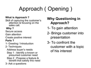 Approach ( Opening ) What is Approach ? Skill of capturing the customer’s attention & focusing on the sales call. Why ? Secure access Gain attention Create positive interest Parts ? 1- Greeting / Introduction 2- Techniques Address buyer’s needs Step 1 : Identify a known or presumed customer need Step 2 : Propose a feature & benefit that satisfy this need 3- Ask a questions Why Questioning in Approach? 1- To gain attention 2- Brings customer into presentation 3- To confront the customer with a topic of his interest 