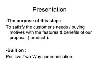 Presentation -The purpose of this step : To satisfy the customer’s needs / buying motives with the features & benefits of our proposal ( product ). -Built on : Positive Two-Way communication. 