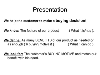 Presentation We help the customer to make a  buying decision ! We know:  The feature of our product  ( What it is/has ). We define:  As many BENEFITS of our product as needed or as enough ( 6 buying motives! )  ( What it can do ). We look for:  The customer’s BUYING MOTIVE and match our benefit with his need. 