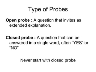 Type of Probes Open probe :  A question that invites as extended explanation. Closed probe :  A question that can be answered in a single word, often “YES” or “NO” Never start with closed probe 