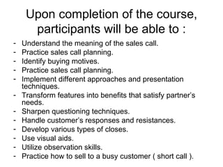 Upon completion of the course, participants will be able to : Understand the meaning of the sales call. Practice sales call planning. Identify buying motives. Practice sales call planning. Implement different approaches and presentation techniques. Transform features into benefits that satisfy partner’s needs. Sharpen questioning techniques. Handle customer’s responses and resistances. Develop various types of closes. Use visual aids. Utilize observation skills. Practice how to sell to a busy customer ( short call ). 
