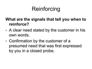 Reinforcing What are the signals that tell you when to reinforce? A clear need stated by the customer in his own words. Confirmation by the customer of a presumed need that was first expressed by you in a closed probe. 