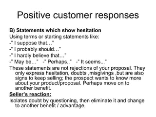 Positive customer responses B) Statements which show hesitation Using terms or starting statements like: -” I suppose that…” -” I probably should…” -” I hardly believe that…” -” May be…”  -” Perhaps..”  -” It seems...” These statements are not rejections of your proposal. They only express hesitation, doubts ,misgivings ,but are also signs to keep selling; the prospect wants to know more about your product/proposal. Perhaps move on to another benefit. Seller’s reaction: Isolates doubt by questioning, then eliminate it and change to another benefit / advantage. 
