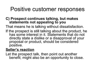 Positive customer responses C) Prospect continues talking, but makes statements not appealing to you That means he is talking without dissatisfaction. If the prospect is still talking about the product, he has some interest in it. Statements that do not directly state a dislike or a disapproval of your proposal or product, should be considered positive. Seller’s reaction Let the prospect talk, then point out another benefit; might also be an opportunity to close. 