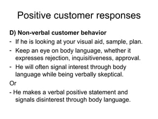 Positive customer responses D) Non-verbal customer behavior If he is looking at your visual aid, sample, plan. Keep an eye on body language, whether it expresses rejection, inquisitiveness, approval. He will often signal interest through body language while being verbally skeptical. Or - He makes a verbal positive statement and signals disinterest through body language. 