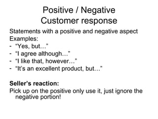 Positive / Negative Customer response Statements with a positive and negative aspect Examples: “ Yes, but…” “ I agree although…” “ I like that, however…” “ It’s an excellent product, but…” Seller’s reaction: Pick up on the positive only use it, just ignore the negative portion! 