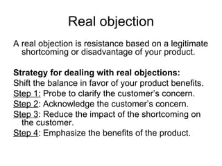 Real objection A real objection is resistance based on a legitimate shortcoming or disadvantage of your product. Strategy for dealing with real objections: Shift the balance in favor of your product benefits. Step 1:  Probe to clarify the customer’s concern. Step 2 : Acknowledge the customer’s concern. Step 3 : Reduce the impact of the shortcoming on the customer. Step 4 : Emphasize the benefits of the product. 