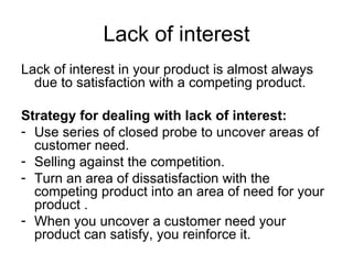 Lack of interest Lack of interest in your product is almost always due to satisfaction with a competing product. Strategy for dealing with lack of interest: Use series of closed probe to uncover areas of customer need. Selling against the competition. Turn an area of dissatisfaction with the competing product into an area of need for your product . When you uncover a customer need your product can satisfy, you reinforce it. 