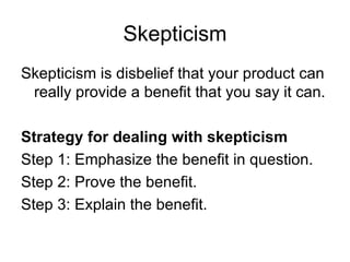 Skepticism Skepticism is disbelief that your product can really provide a benefit that you say it can. Strategy for dealing with skepticism Step 1: Emphasize the benefit in question. Step 2: Prove the benefit. Step 3: Explain the benefit. 