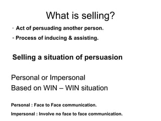 What is selling? Personal or Impersonal Based on WIN – WIN situation Personal : Face to Face communication. Impersonal : Involve no face to face communication. Act of persuading another person. Process of inducing & assisting. Selling a situation of persuasion 