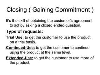 Closing ( Gaining Commitment ) It’s the skill of obtaining the customer’s agreement to act by asking a closed ended question. Type of requests: Trial Use:  to get the customer to use the product on a trial basis. Continued-Use:  to get the customer to continue using the product at the same level. Extended-Use:  to get the customer to use more of the product.  