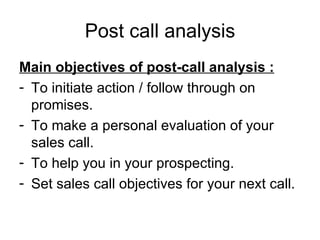 Post call analysis Main objectives of post-call analysis : To initiate action / follow through on promises. To make a personal evaluation of your sales call. To help you in your prospecting. Set sales call objectives for your next call. 