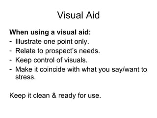 Visual Aid When using a visual aid: Illustrate one point only. Relate to prospect’s needs. Keep control of visuals. Make it coincide with what you say/want to stress. Keep it clean & ready for use. 