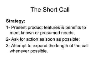 The Short Call Strategy: 1- Present product features & benefits to meet known or presumed needs; 2- Ask for action as soon as possible; 3- Attempt to expand the length of the call whenever possible.  