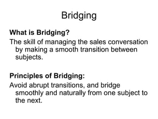 Bridging What is Bridging? The skill of managing the sales conversation by making a smooth transition between subjects. Principles of Bridging: Avoid abrupt transitions, and bridge smoothly and naturally from one subject to the next. 