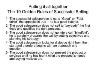 Putting it all together The 10 Golden Rules of Successful Selling 1- The successful salesperson is not a “Good” or “Fast talker” the opposite is true – he is a good listener. 2- The good salesperson does not sell to “anybody”; he first finds and qualifies the right prospect. 3- The good salesperson does not go into a call “blindfold"; he is carefully prepares the call by setting objectives and planning his strategy. 4- The good salesperson looks for dialogue right from the start and therefore begins with an approach and question. 5- The good salesperson does not present the product or services until he has learnt what the prospect’s needs and buying motives are. 
