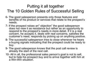Putting it all together The 10 Golden Rules of Successful Selling 6- The good salesperson presents only those features and benefits of his product or services that relate to the prospect’s needs. 7- If the prospect raises an" objection” the good salesperson does not view it as resistance but rather as an opportunity to respond to the prospect’s needs in more detail. If it is a real concern, he accepts it, deals with real concerns, satisfies the customer’s need, responds by picking up on anything positive. 8- The successful salesperson tries to close whenever he hears a buying signals indicating that the prospect could be ready to buy. 9- The good salesperson knows that the post call review is already the start of the next call. 10- All in all, the professional sales person’s goal is not to sell, but to help his prospect buy and to arrive together with him at a Win-Win situation. 