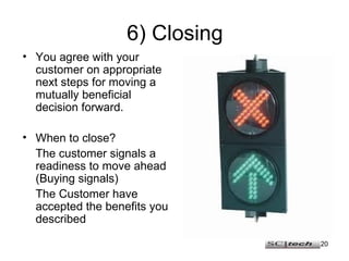 6) Closing You agree with your customer on appropriate next steps for moving a mutually beneficial decision forward. When to close? The customer signals a readiness to move ahead (Buying signals) The Customer have accepted the benefits you described 